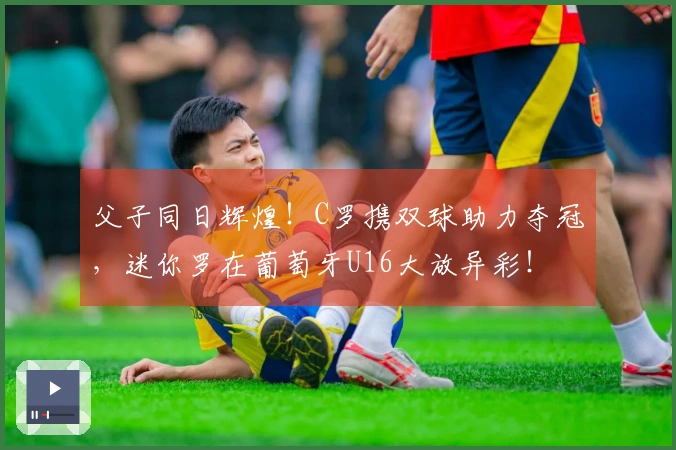 父子同日辉煌！C罗携双球助力夺冠，迷你罗在葡萄牙U16大放异彩！