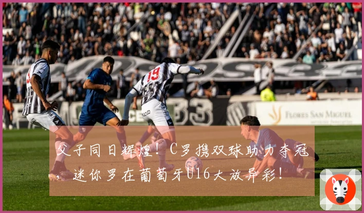 父子同日辉煌！C罗携双球助力夺冠，迷你罗在葡萄牙U16大放异彩！