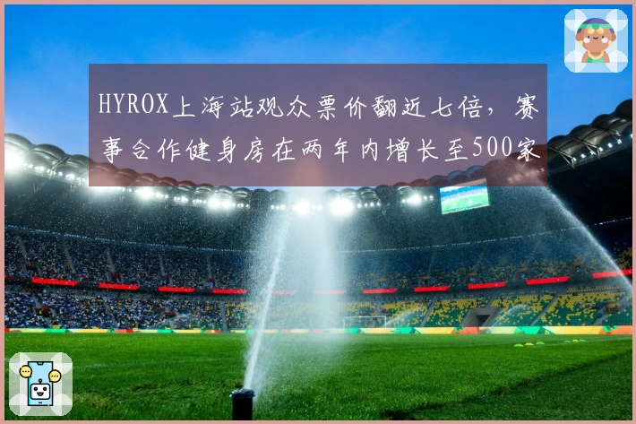 HYROX上海站观众票价翻近七倍，赛事合作健身房在两年内增长至500家